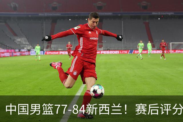 中国男篮77-84新西兰！赛后评分：4人满分 3人优秀 1人7中0严重拉胯